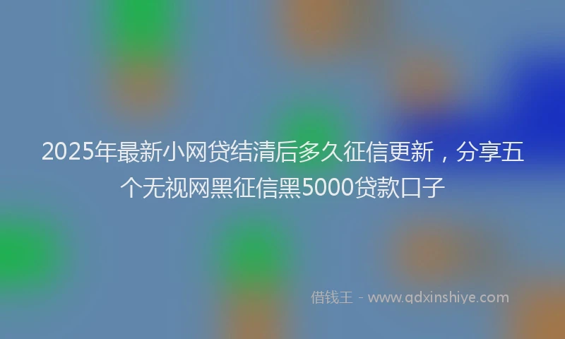 2025年最新小网贷结清后多久征信更新，分享五个无视网黑征信黑5000贷款口子