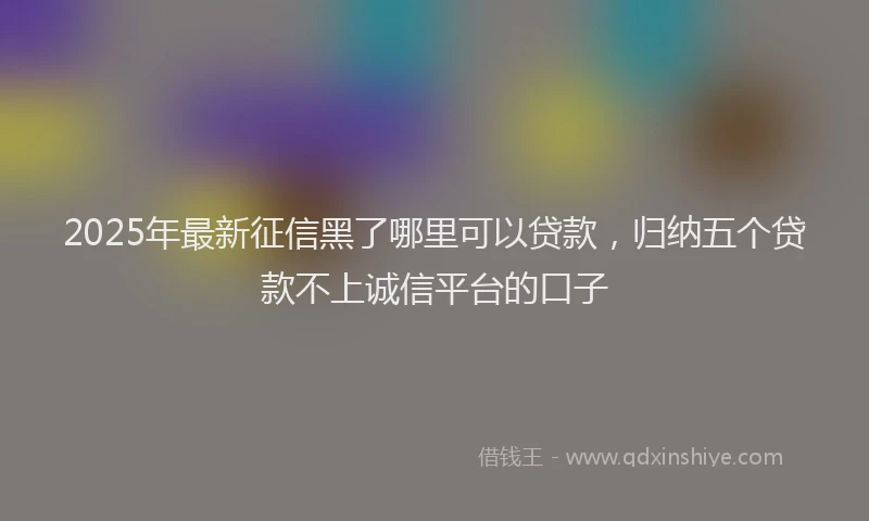 2025年最新征信黑了哪里可以贷款，归纳五个贷款不上诚信平台的口子