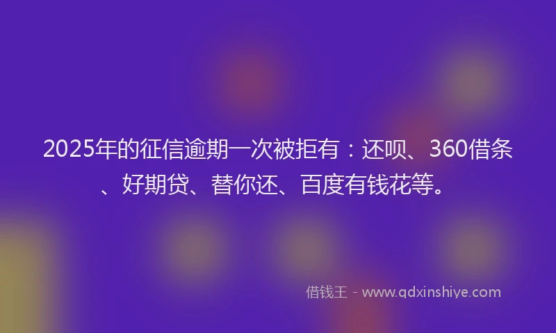 2025年的征信逾期一次被拒有：还呗、360借条、好期贷、替你还、百度有钱花等。
