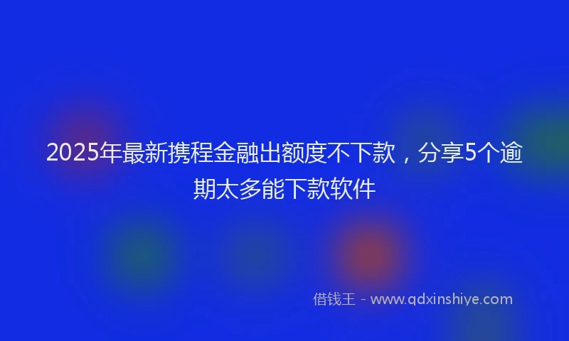 2025年最新携程金融出额度不下款，分享5个逾期太多能下款软件