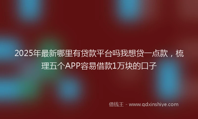 2025年最新哪里有贷款平台吗我想贷一点款，梳理五个APP容易借款1万块的口子