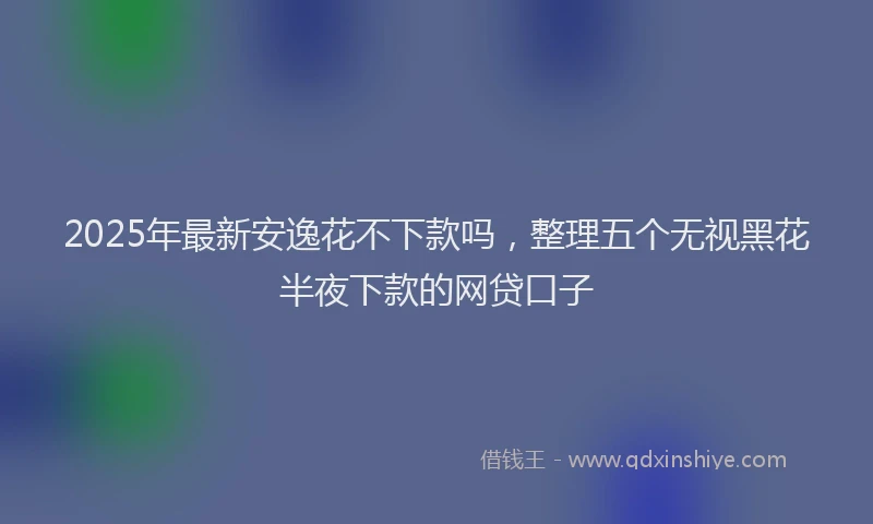 2025年最新安逸花不下款吗，整理五个无视黑花半夜下款的网贷口子