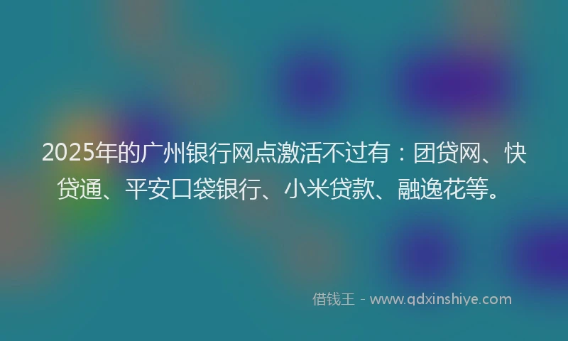 2025年的广州银行网点激活不过有：团贷网、快贷通、平安口袋银行、小米贷款、融逸花等。
