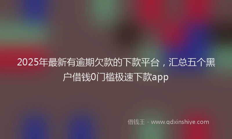 2025年最新有逾期欠款的下款平台，汇总五个黑户借钱0门槛极速下款app