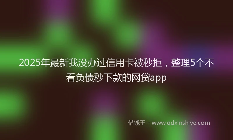2025年最新我没办过信用卡被秒拒，整理5个不看负债秒下款的网贷app