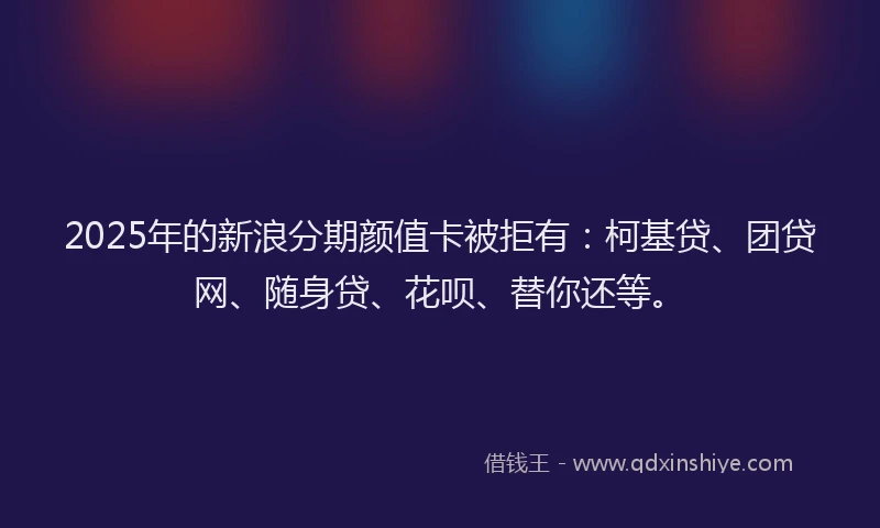 2025年的新浪分期颜值卡被拒有：柯基贷、团贷网、随身贷、花呗、替你还等。