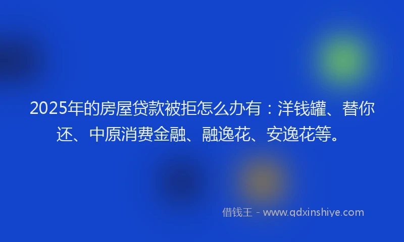 2025年的房屋贷款被拒怎么办有：洋钱罐、替你还、中原消费金融、融逸花、安逸花等。