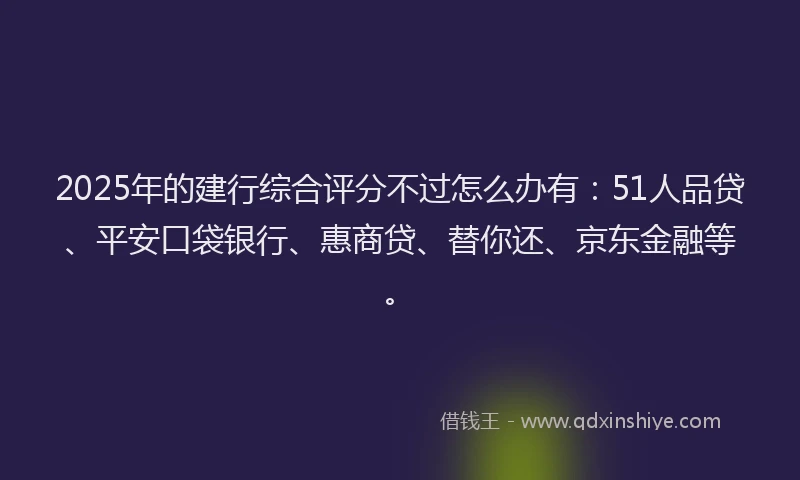 2025年的建行综合评分不过怎么办有：51人品贷、平安口袋银行、惠商贷、替你还、京东金融等。