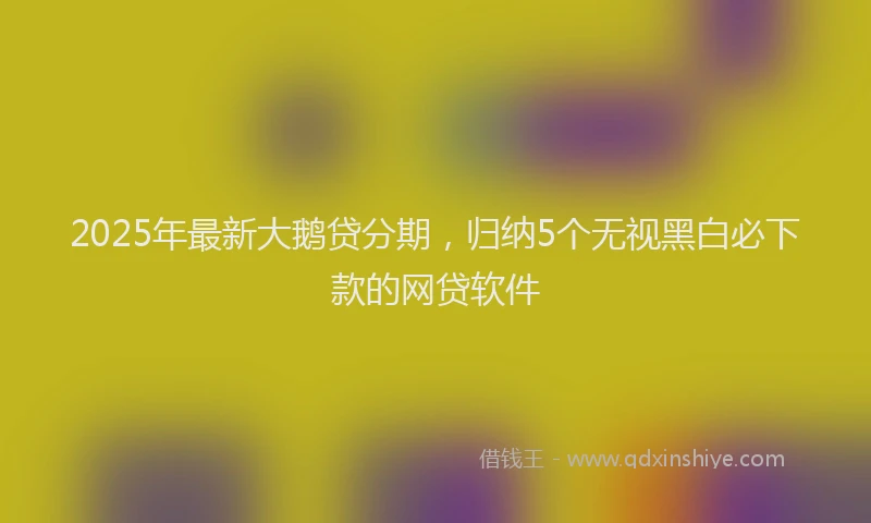 2025年最新大鹅贷分期，归纳5个无视黑白必下款的网贷软件