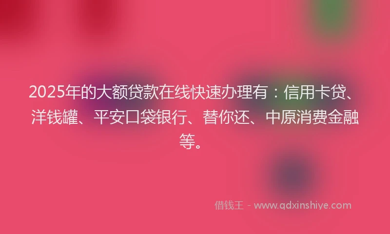 2025年的大额贷款在线快速办理有：信用卡贷、洋钱罐、平安口袋银行、替你还、中原消费金融等。