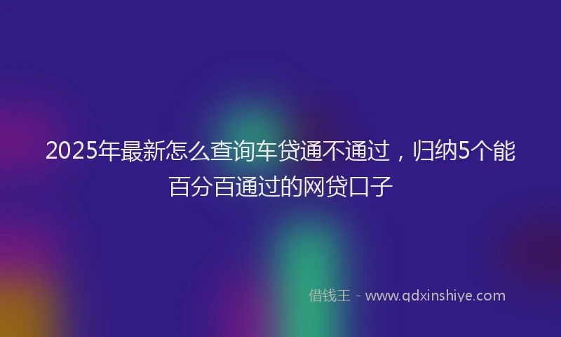 2025年最新怎么查询车贷通不通过，归纳5个能百分百通过的网贷口子