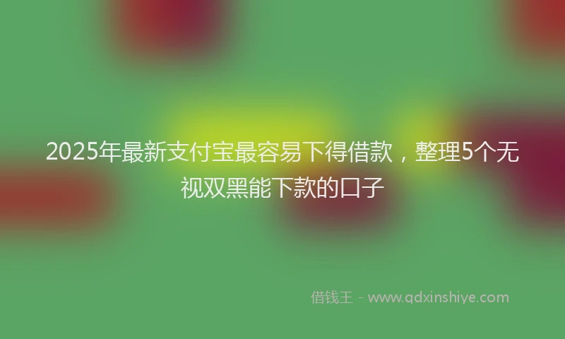 2025年最新支付宝最容易下得借款，整理5个无视双黑能下款的口子