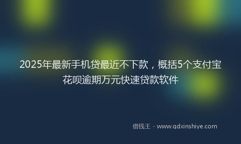 2025年最新手机贷最近不下款，概括5个支付宝花呗逾期万元快速贷款软件