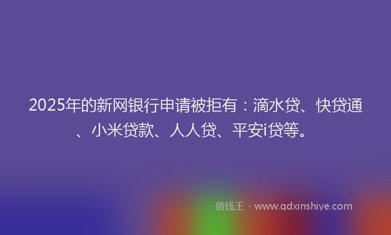 2025年的新网银行申请被拒有：滴水贷、快贷通、小米贷款、人人贷、平安i贷等。