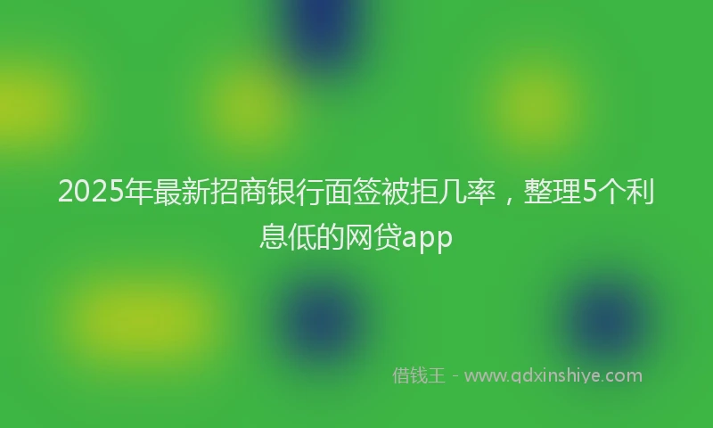 2025年最新招商银行面签被拒几率，整理5个利息低的网贷app