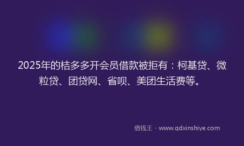 2025年的桔多多开会员借款被拒有：柯基贷、微粒贷、团贷网、省呗、美团生活费等。