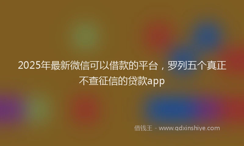 2025年最新微信可以借款的平台，罗列五个真正不查征信的贷款app