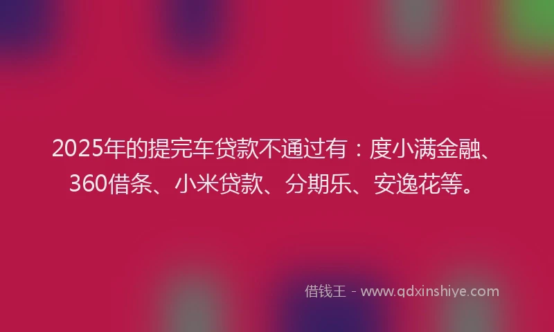 2025年的提完车贷款不通过有：度小满金融、360借条、小米贷款、分期乐、安逸花等。