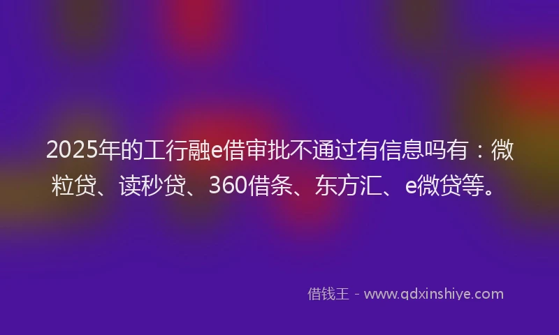 2025年的工行融e借审批不通过有信息吗有：微粒贷、读秒贷、360借条、东方汇、e微贷等。