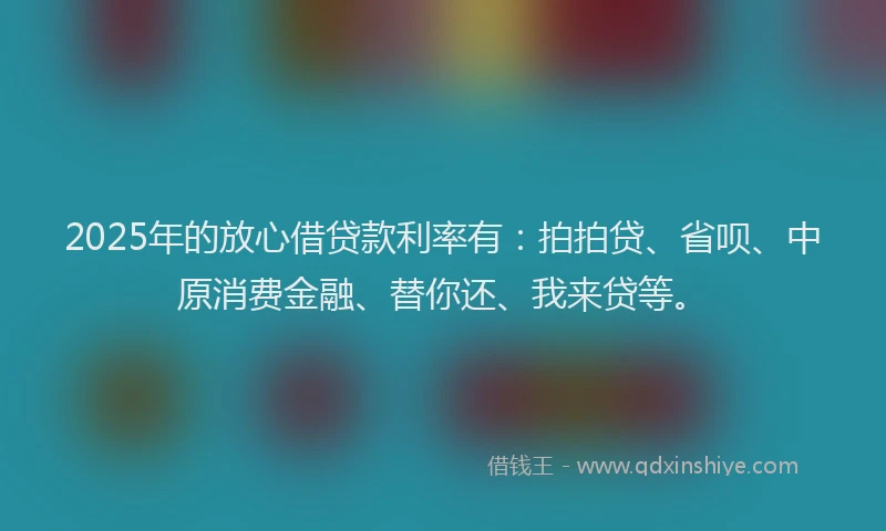 2025年的放心借贷款利率有：拍拍贷、省呗、中原消费金融、替你还、我来贷等。