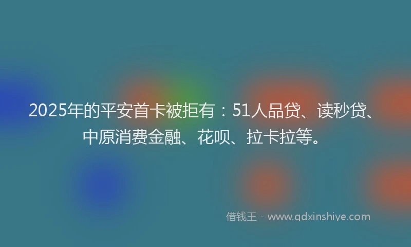 2025年的平安首卡被拒有：51人品贷、读秒贷、中原消费金融、花呗、拉卡拉等。