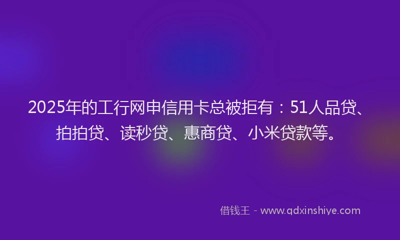 2025年的工行网申信用卡总被拒有：51人品贷、拍拍贷、读秒贷、惠商贷、小米贷款等。