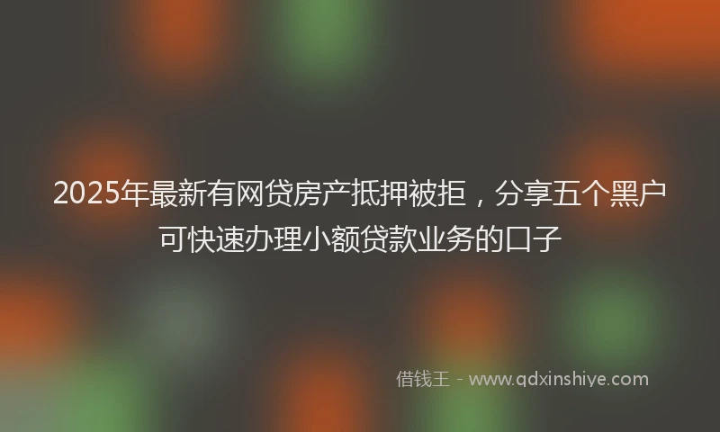 2025年最新有网贷房产抵押被拒，分享五个黑户可快速办理小额贷款业务的口子