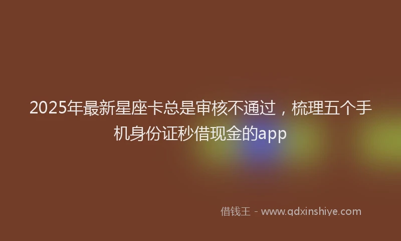 2025年最新星座卡总是审核不通过，梳理五个手机身份证秒借现金的app