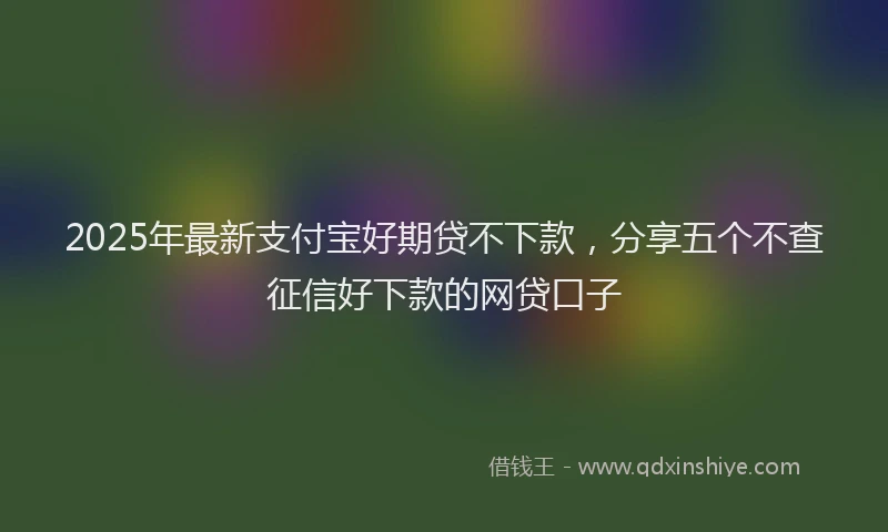 2025年最新支付宝好期贷不下款，分享五个不查征信好下款的网贷口子