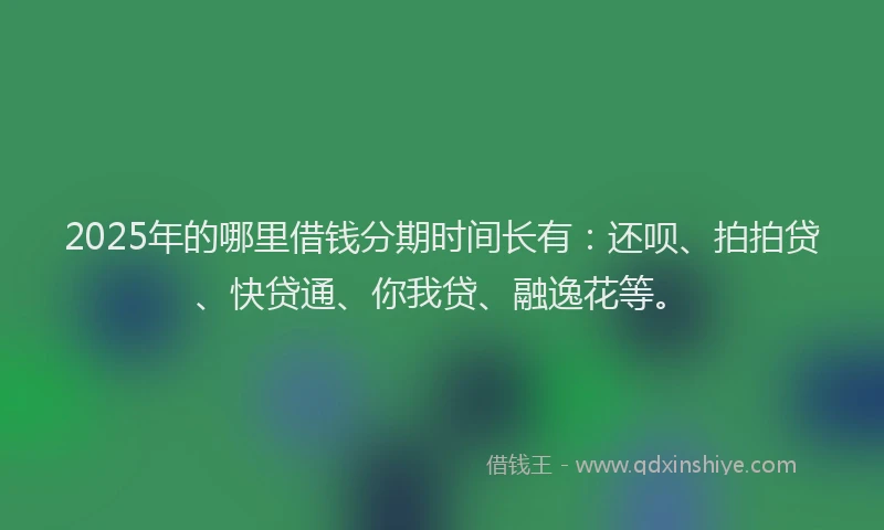 2025年的哪里借钱分期时间长有：还呗、拍拍贷、快贷通、你我贷、融逸花等。