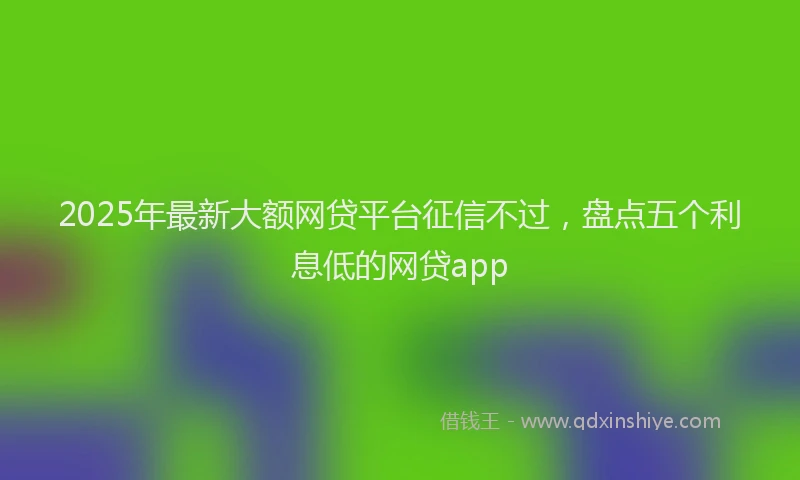 2025年最新大额网贷平台征信不过，盘点五个利息低的网贷app