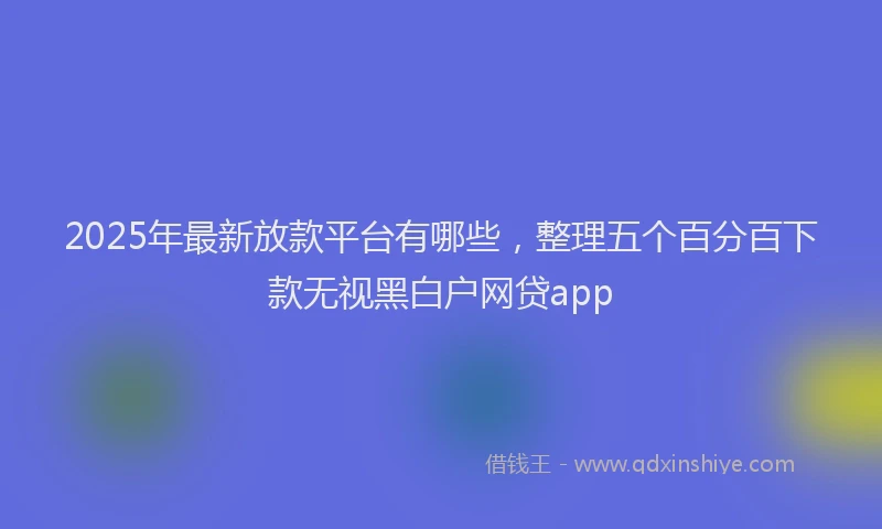 2025年最新放款平台有哪些，整理五个百分百下款无视黑白户网贷app