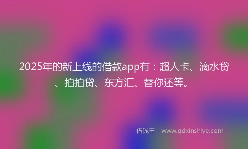 2025年的新上线的借款app有：超人卡、滴水贷、拍拍贷、东方汇、替你还等。