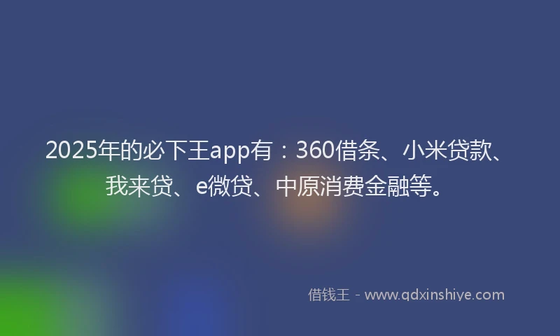 2025年的必下王app有：360借条、小米贷款、我来贷、e微贷、中原消费金融等。