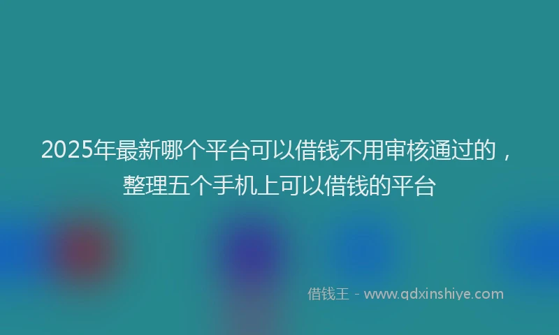 2025年最新哪个平台可以借钱不用审核通过的，整理五个手机上可以借钱的平台