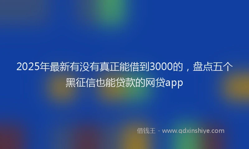 2025年最新有没有真正能借到3000的，盘点五个黑征信也能贷款的网贷app