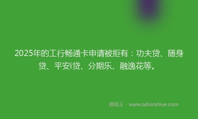 2025年的工行畅通卡申请被拒有：功夫贷、随身贷、平安i贷、分期乐、融逸花等。