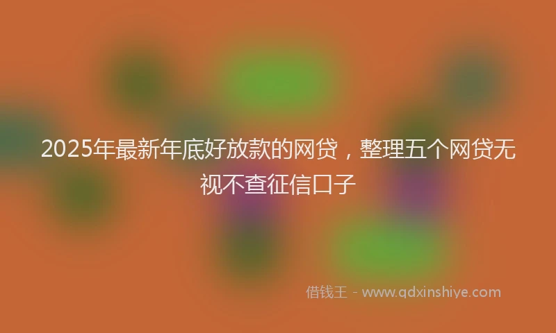 2025年最新年底好放款的网贷，整理五个网贷无视不查征信口子