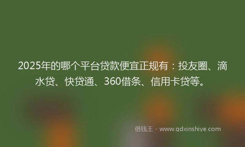 2025年的哪个平台贷款便宜正规有：投友圈、滴水贷、快贷通、360借条、信用卡贷等。