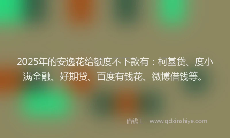 2025年的安逸花给额度不下款有：柯基贷、度小满金融、好期贷、百度有钱花、微博借钱等。