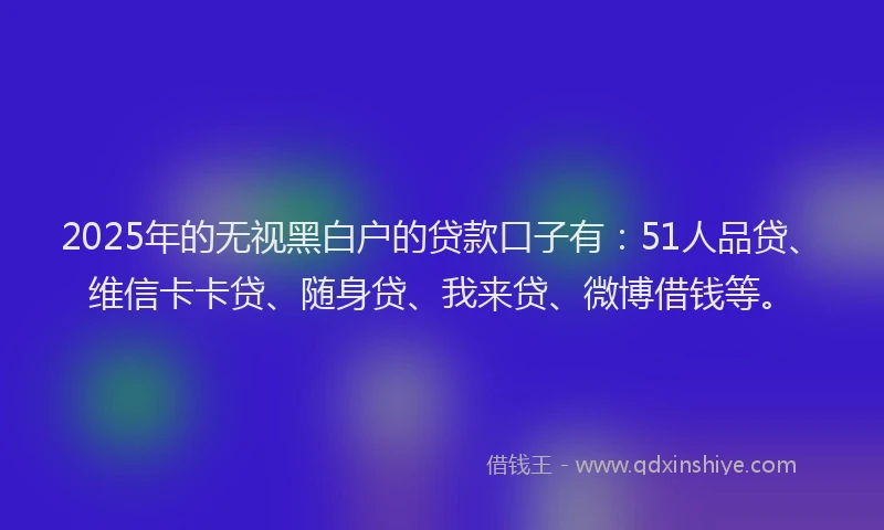 2025年的无视黑白户的贷款口子有：51人品贷、维信卡卡贷、随身贷、我来贷、微博借钱等。
