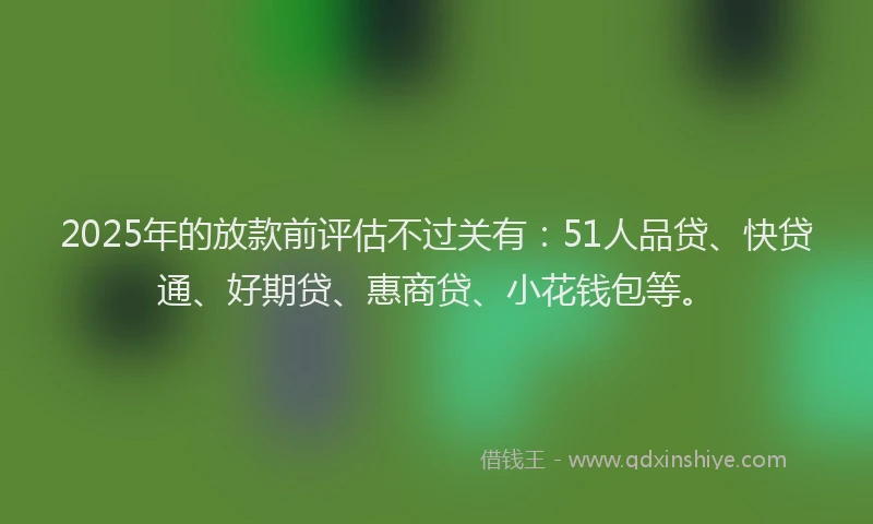 2025年的放款前评估不过关有：51人品贷、快贷通、好期贷、惠商贷、小花钱包等。