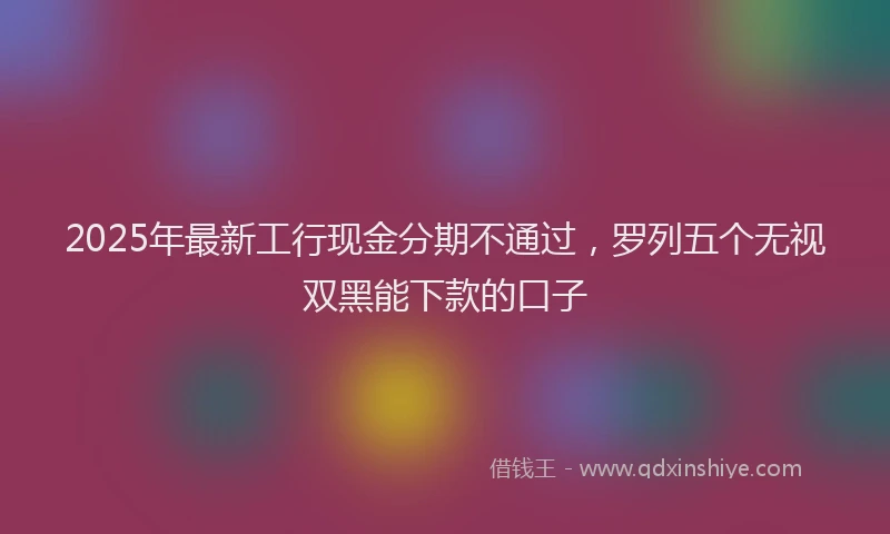 2025年最新工行现金分期不通过，罗列五个无视双黑能下款的口子
