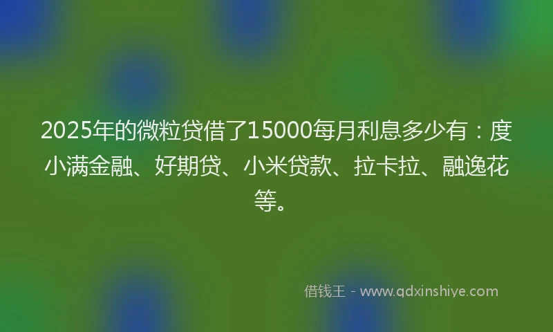 2025年的微粒贷借了15000每月利息多少有：度小满金融、好期贷、小米贷款、拉卡拉、融逸花等。