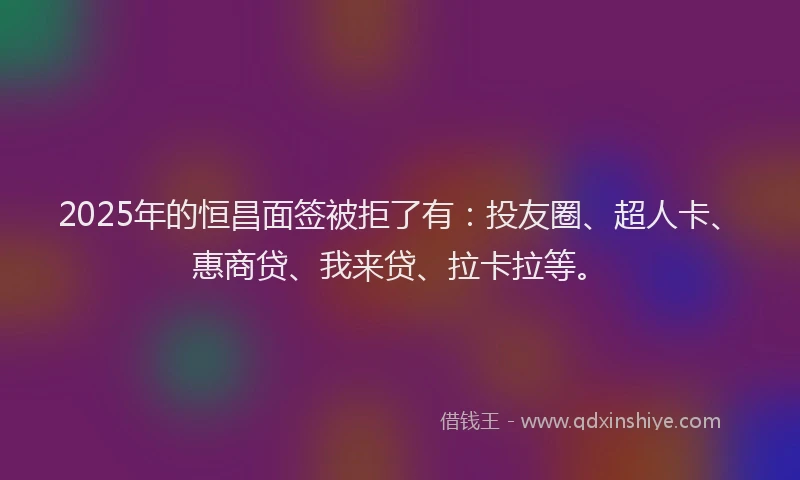 2025年的恒昌面签被拒了有：投友圈、超人卡、惠商贷、我来贷、拉卡拉等。