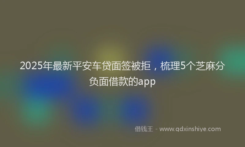 2025年最新平安车贷面签被拒，梳理5个芝麻分负面借款的app