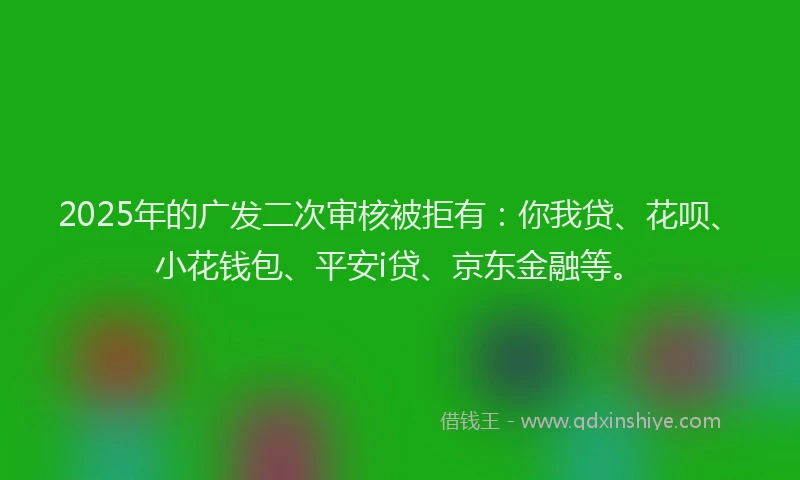 2025年的广发二次审核被拒有：你我贷、花呗、小花钱包、平安i贷、京东金融等。