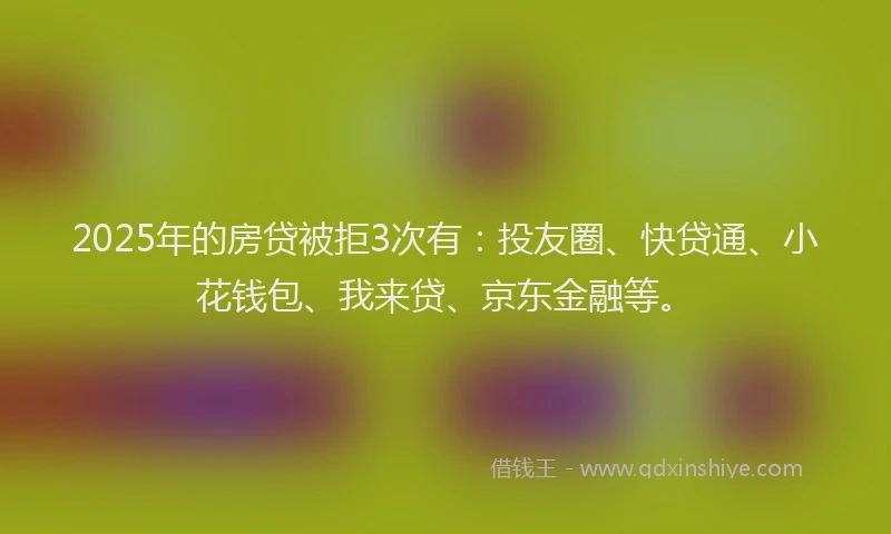 2025年的房贷被拒3次有：投友圈、快贷通、小花钱包、我来贷、京东金融等。