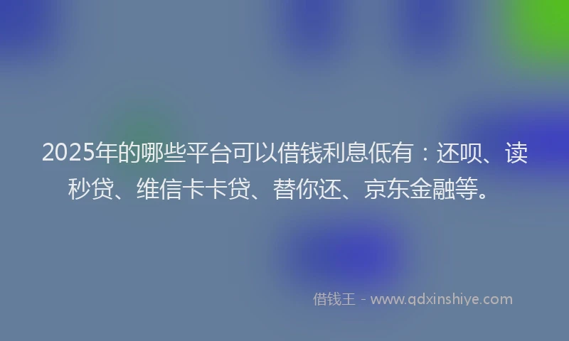 2025年的哪些平台可以借钱利息低有：还呗、读秒贷、维信卡卡贷、替你还、京东金融等。