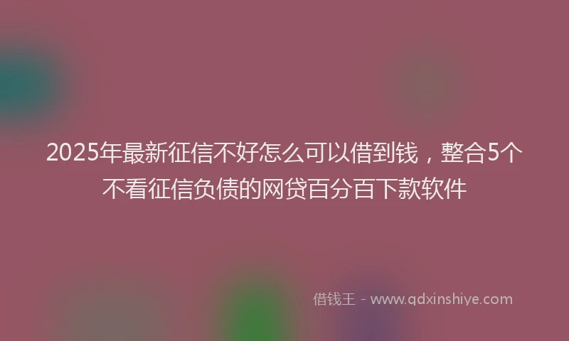 2025年最新征信不好怎么可以借到钱，整合5个不看征信负债的网贷百分百下款软件